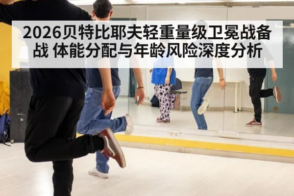 2026贝特比耶夫轻重量级卫冕战备战 体能分配与年龄风险深度分析